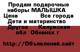 Продам подарочные наборы МАЛЫШКА › Цена ­ 3 500 - Все города Дети и материнство » Другое   . Калужская обл.,Обнинск г.